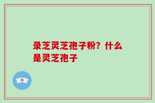 录芝灵芝孢子粉?什么是灵芝孢子-第1张图片-破壁灵芝孢子粉研究指南 录芝灵芝孢子粉?什么是灵芝孢子-第1张图片-破壁灵芝孢子粉研究指南