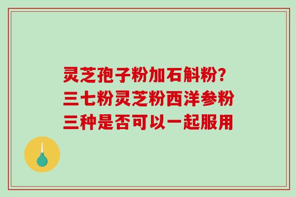 灵芝孢子粉加石斛粉?三七粉灵芝粉西洋参粉三种是否可以一起服用-第1张图片-破壁灵芝孢子粉研究指南 灵芝孢子粉加石斛粉?三七粉灵芝粉西洋参粉三种是否可以一起服用-第1张图片-破壁灵芝孢子粉研究指南