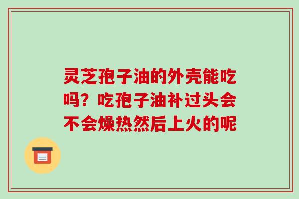 灵芝孢子油的外壳能吃吗？吃孢子油补过头会不会燥热然后上火的呢-第1张图片-破壁灵芝孢子粉研究指南
