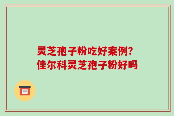 灵芝孢子粉吃好案例？佳尔科灵芝孢子粉好吗-第1张图片-破壁灵芝孢子粉研究指南