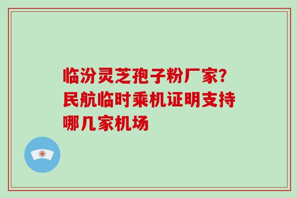 临汾灵芝孢子粉厂家？民航临时乘机证明支持哪几家机场-第1张图片-破壁灵芝孢子粉研究指南