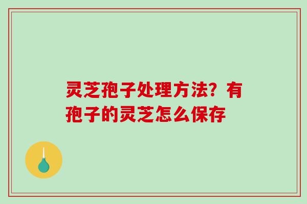 灵芝孢子处理方法？有孢子的灵芝怎么保存-第1张图片-破壁灵芝孢子粉研究指南