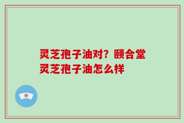 灵芝孢子油对?颐合堂灵芝孢子油怎么样-第1张图片-破壁灵芝孢子粉研究指南 灵芝孢子油对?颐合堂灵芝孢子油怎么样-第1张图片-破壁灵芝孢子粉研究指南