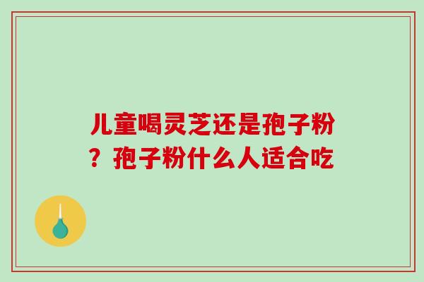 儿童喝灵芝还是孢子粉?孢子粉什么人适合吃-第1张图片-破壁灵芝孢子粉研究指南 儿童喝灵芝还是孢子粉?孢子粉什么人适合吃-第1张图片-破壁灵芝孢子粉研究指南