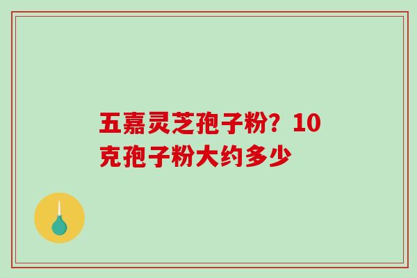 五嘉灵芝孢子粉?10克孢子粉大约多少-第1张图片-破壁灵芝孢子粉研究指南 五嘉灵芝孢子粉?10克孢子粉大约多少-第1张图片-破壁灵芝孢子粉研究指南