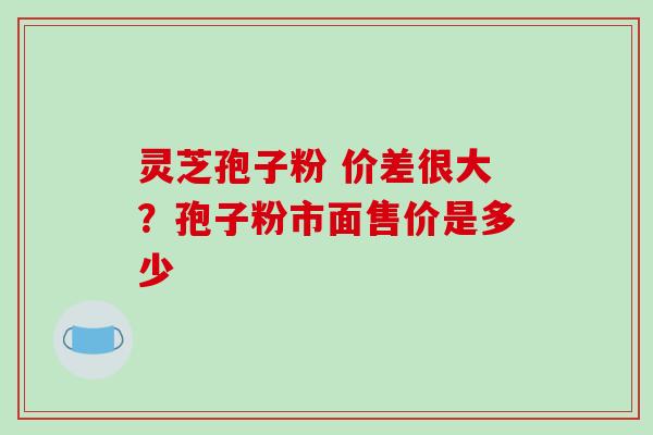 灵芝孢子粉 价差很大？孢子粉市面售价是多少-第1张图片-破壁灵芝孢子粉研究指南