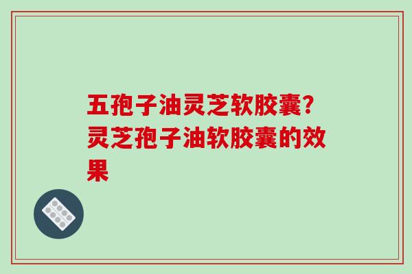 五孢子油灵芝软胶囊?灵芝孢子油软胶囊的效果-第1张图片-破壁灵芝孢子粉研究指南 五孢子油灵芝软胶囊?灵芝孢子油软胶囊的效果-第1张图片-破壁灵芝孢子粉研究指南