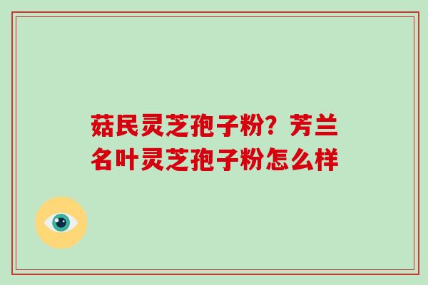 菇民灵芝孢子粉?芳兰名叶灵芝孢子粉怎么样-第1张图片-破壁灵芝孢子粉研究指南 菇民灵芝孢子粉?芳兰名叶灵芝孢子粉怎么样-第1张图片-破壁灵芝孢子粉研究指南