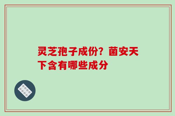 灵芝孢子成份？菌安天下含有哪些成分-第1张图片-破壁灵芝孢子粉研究指南