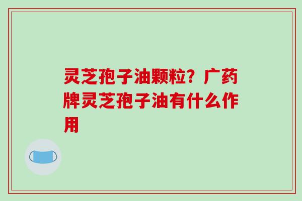 灵芝孢子油颗粒?广药牌灵芝孢子油有什么作用-第1张图片-破壁灵芝孢子粉研究指南 灵芝孢子油颗粒?广药牌灵芝孢子油有什么作用-第1张图片-破壁灵芝孢子粉研究指南