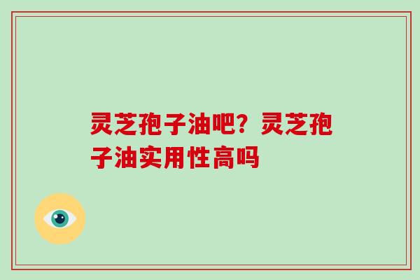 灵芝孢子油吧？灵芝孢子油实用性高吗-第1张图片-破壁灵芝孢子粉研究指南