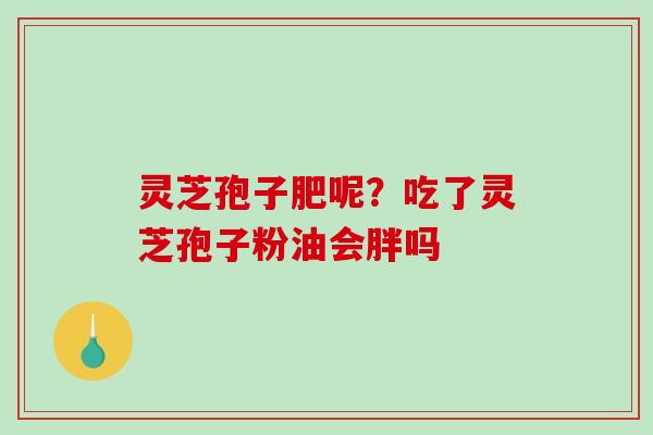 灵芝孢子肥呢？吃了灵芝孢子粉油会胖吗-第1张图片-破壁灵芝孢子粉研究指南