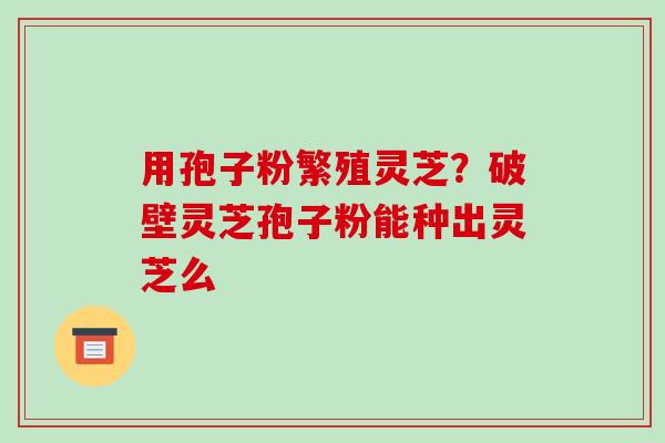 用孢子粉繁殖灵芝?破壁灵芝孢子粉能种出灵芝么-第1张图片-破壁灵芝孢子粉研究指南 用孢子粉繁殖灵芝?破壁灵芝孢子粉能种出灵芝么-第1张图片-破壁灵芝孢子粉研究指南
