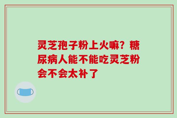 灵芝孢子粉上火嘛?糖尿病人能不能吃灵芝粉会不会太补了-第1张图片-破壁灵芝孢子粉研究指南 灵芝孢子粉上火嘛?糖尿病人能不能吃灵芝粉会不会太补了-第1张图片-破壁灵芝孢子粉研究指南