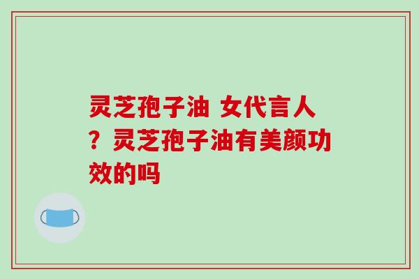 灵芝孢子油 女代言人?灵芝孢子油有美颜功效的吗-第1张图片-破壁灵芝孢子粉研究指南 灵芝孢子油 女代言人?灵芝孢子油有美颜功效的吗-第1张图片-破壁灵芝孢子粉研究指南