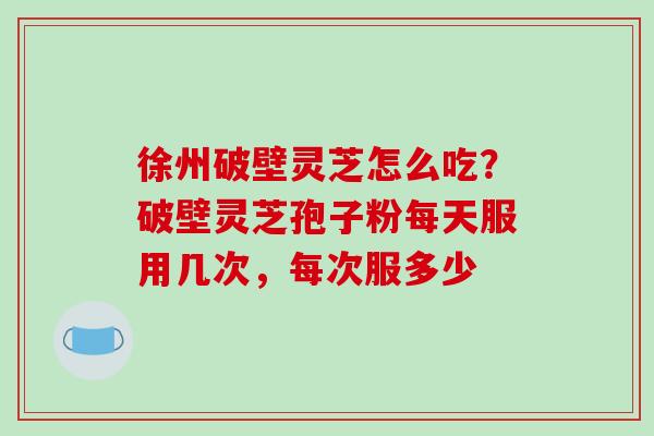 徐州破壁灵芝怎么吃?破壁灵芝孢子粉每天服用几次,每次服多少-第1张图片-破壁灵芝孢子粉研究指南 徐州破壁灵芝怎么吃?破壁灵芝孢子粉每天服用几次,每次服多少-第1张图片-破壁灵芝孢子粉研究指南