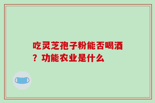 吃灵芝孢子粉能否喝酒？功能农业是什么-第1张图片-破壁灵芝孢子粉研究指南