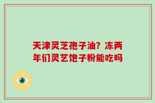 天津灵芝孢子油？冻两年们灵艺饱子粉能吃吗-第1张图片-破壁灵芝孢子粉研究指南