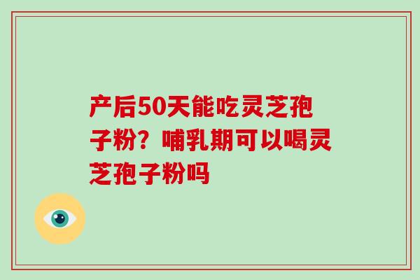 产后50天能吃灵芝孢子粉？哺乳期可以喝灵芝孢子粉吗-第1张图片-破壁灵芝孢子粉研究指南