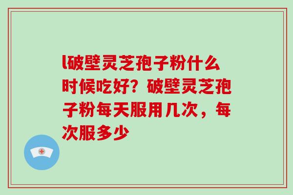 l破壁灵芝孢子粉什么时候吃好？破壁灵芝孢子粉每天服用几次，每次服多少-第1张图片-破壁灵芝孢子粉研究指南