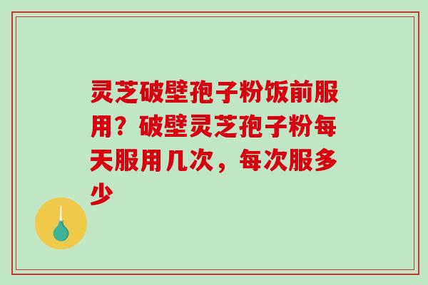灵芝破壁孢子粉饭前服用？破壁灵芝孢子粉每天服用几次，每次服多少-第1张图片-破壁灵芝孢子粉研究指南