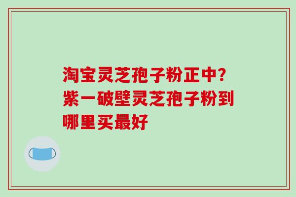 淘宝灵芝孢子粉正中?紫一破壁灵芝孢子粉到哪里买最好-第1张图片-破壁灵芝孢子粉研究指南 淘宝灵芝孢子粉正中?紫一破壁灵芝孢子粉到哪里买最好-第1张图片-破壁灵芝孢子粉研究指南