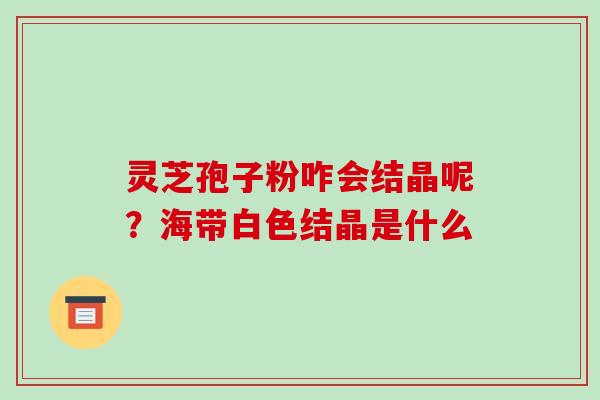 灵芝孢子粉咋会结晶呢?海带白色结晶是什么-第1张图片-破壁灵芝孢子粉研究指南 灵芝孢子粉咋会结晶呢?海带白色结晶是什么-第1张图片-破壁灵芝孢子粉研究指南