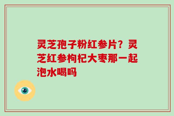 灵芝孢子粉红参片?灵芝红参枸杞大枣那一起泡水喝吗-第1张图片-破壁灵芝孢子粉研究指南 灵芝孢子粉红参片?灵芝红参枸杞大枣那一起泡水喝吗-第1张图片-破壁灵芝孢子粉研究指南