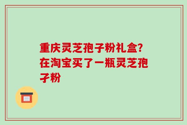 重庆灵芝孢子粉礼盒?在淘宝买了一瓶灵芝孢孑粉-第1张图片-破壁灵芝孢子粉研究指南 重庆灵芝孢子粉礼盒?在淘宝买了一瓶灵芝孢孑粉-第1张图片-破壁灵芝孢子粉研究指南