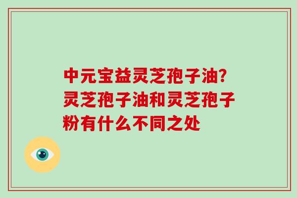 中元宝益灵芝孢子油?灵芝孢子油和灵芝孢子粉有什么不同之处-第1张图片-破壁灵芝孢子粉研究指南 中元宝益灵芝孢子油?灵芝孢子油和灵芝孢子粉有什么不同之处-第1张图片-破壁灵芝孢子粉研究指南