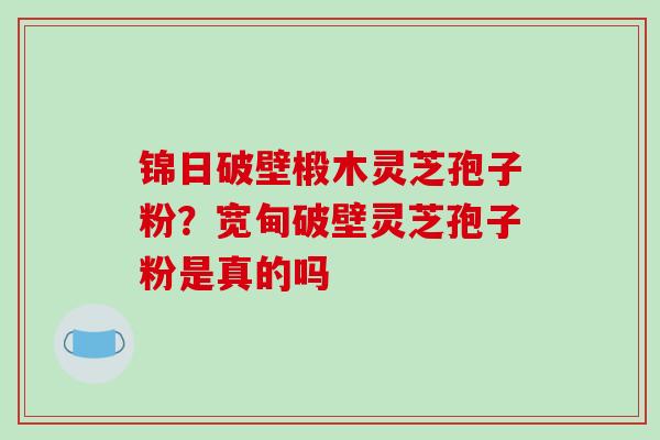 锦日破壁椴木灵芝孢子粉?宽甸破壁灵芝孢子粉是真的吗-第1张图片-破壁灵芝孢子粉研究指南 锦日破壁椴木灵芝孢子粉?宽甸破壁灵芝孢子粉是真的吗-第1张图片-破壁灵芝孢子粉研究指南