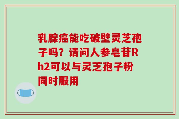 乳腺癌能吃破壁灵芝孢子吗?请问人参皂苷Rh2可以与灵芝孢子粉同时服用-第1张图片-破壁灵芝孢子粉研究指南 乳腺癌能吃破壁灵芝孢子吗?请问人参皂苷Rh2可以与灵芝孢子粉同时服用-第1张图片-破壁灵芝孢子粉研究指南