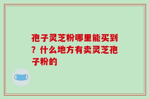 孢子灵芝粉哪里能买到?什么地方有卖灵芝孢子粉的-第1张图片-破壁灵芝孢子粉研究指南 孢子灵芝粉哪里能买到?什么地方有卖灵芝孢子粉的-第1张图片-破壁灵芝孢子粉研究指南
