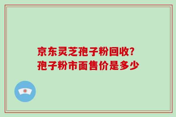 京东灵芝孢子粉回收？孢子粉市面售价是多少-第1张图片-破壁灵芝孢子粉研究指南
