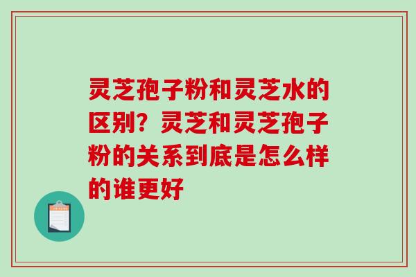 灵芝孢子粉和灵芝水的区别？灵芝和灵芝孢子粉的关系到底是怎么样的谁更好-第1张图片-破壁灵芝孢子粉研究指南
