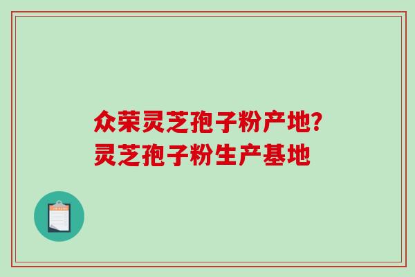 众荣灵芝孢子粉产地？灵芝孢子粉生产基地-第1张图片-破壁灵芝孢子粉研究指南