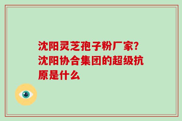 沈阳灵芝孢子粉厂家？沈阳协合集团的超级抗原是什么-第1张图片-破壁灵芝孢子粉研究指南