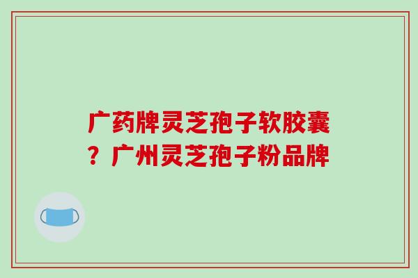 广药牌灵芝孢子软胶囊?广州灵芝孢子粉品牌-第1张图片-破壁灵芝孢子粉研究指南 广药牌灵芝孢子软胶囊?广州灵芝孢子粉品牌-第1张图片-破壁灵芝孢子粉研究指南