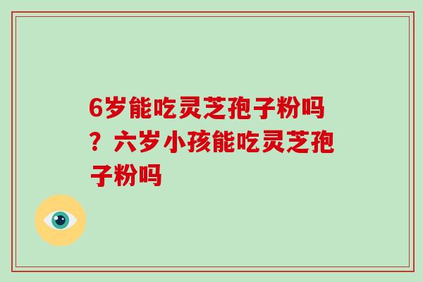 6岁能吃灵芝孢子粉吗?六岁小孩能吃灵芝孢子粉吗-第1张图片-破壁灵芝孢子粉研究指南 6岁能吃灵芝孢子粉吗?六岁小孩能吃灵芝孢子粉吗-第1张图片-破壁灵芝孢子粉研究指南