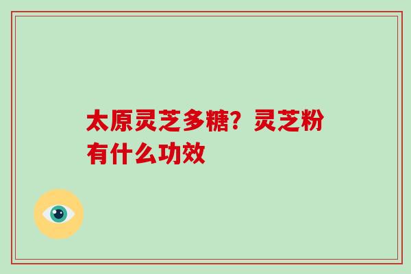 太原灵芝多糖?灵芝粉有什么功效-第1张图片-破壁灵芝孢子粉研究指南 太原灵芝多糖?灵芝粉有什么功效-第1张图片-破壁灵芝孢子粉研究指南