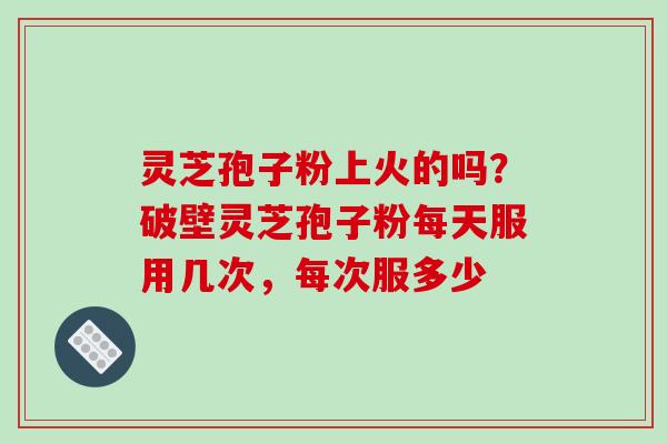 灵芝孢子粉上火的吗？破壁灵芝孢子粉每天服用几次，每次服多少-第1张图片-破壁灵芝孢子粉研究指南