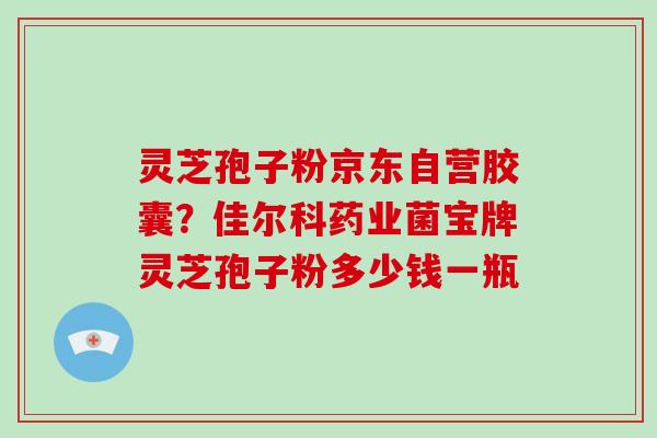 灵芝孢子粉京东自营胶囊？佳尔科药业菌宝牌灵芝孢子粉多少钱一瓶-第1张图片-破壁灵芝孢子粉研究指南