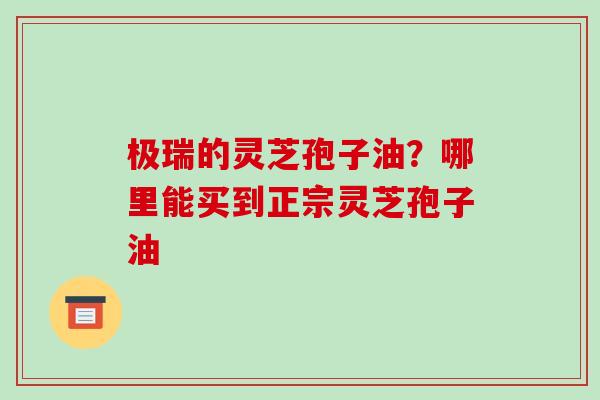 极瑞的灵芝孢子油?哪里能买到正宗灵芝孢子油-第1张图片-破壁灵芝孢子粉研究指南 极瑞的灵芝孢子油?哪里能买到正宗灵芝孢子油-第1张图片-破壁灵芝孢子粉研究指南