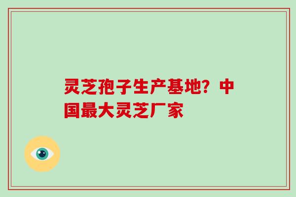 灵芝孢子生产基地?中国最大灵芝厂家-第1张图片-破壁灵芝孢子粉研究指南 灵芝孢子生产基地?中国最大灵芝厂家-第1张图片-破壁灵芝孢子粉研究指南