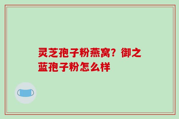 灵芝孢子粉燕窝?御之蓝孢子粉怎么样-第1张图片-破壁灵芝孢子粉研究指南 灵芝孢子粉燕窝?御之蓝孢子粉怎么样-第1张图片-破壁灵芝孢子粉研究指南