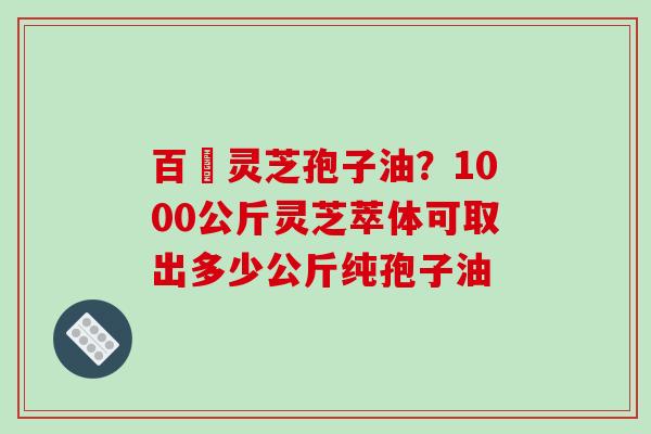 百様灵芝孢子油？1000公斤灵芝萃体可取出多少公斤纯孢子油-第1张图片-破壁灵芝孢子粉研究指南
