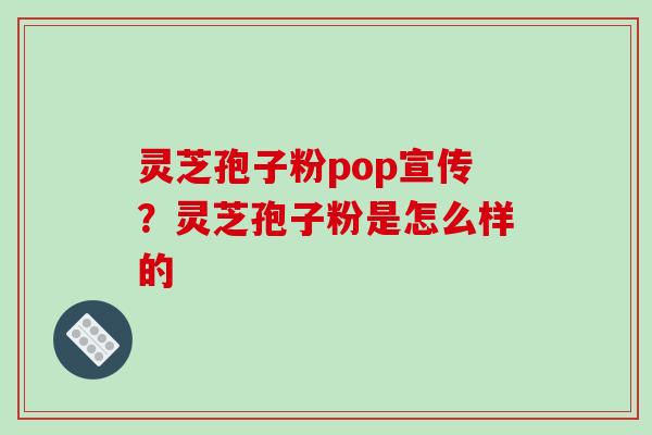 灵芝孢子粉pop宣传？灵芝孢子粉是怎么样的-第1张图片-破壁灵芝孢子粉研究指南
