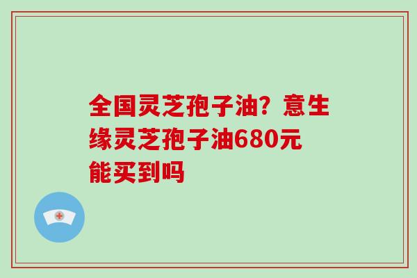 全国灵芝孢子油?意生缘灵芝孢子油680元能买到吗-第1张图片-破壁灵芝孢子粉研究指南 全国灵芝孢子油?意生缘灵芝孢子油680元能买到吗-第1张图片-破壁灵芝孢子粉研究指南