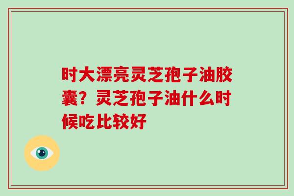 时大漂亮灵芝孢子油胶囊?灵芝孢子油什么时候吃比较好-第1张图片-破壁灵芝孢子粉研究指南 时大漂亮灵芝孢子油胶囊?灵芝孢子油什么时候吃比较好-第1张图片-破壁灵芝孢子粉研究指南