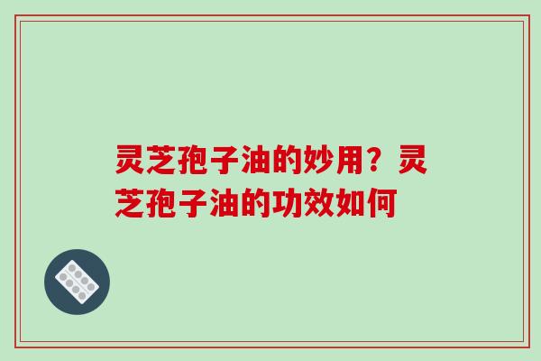 灵芝孢子油的妙用？灵芝孢子油的功效如何-第1张图片-破壁灵芝孢子粉研究指南